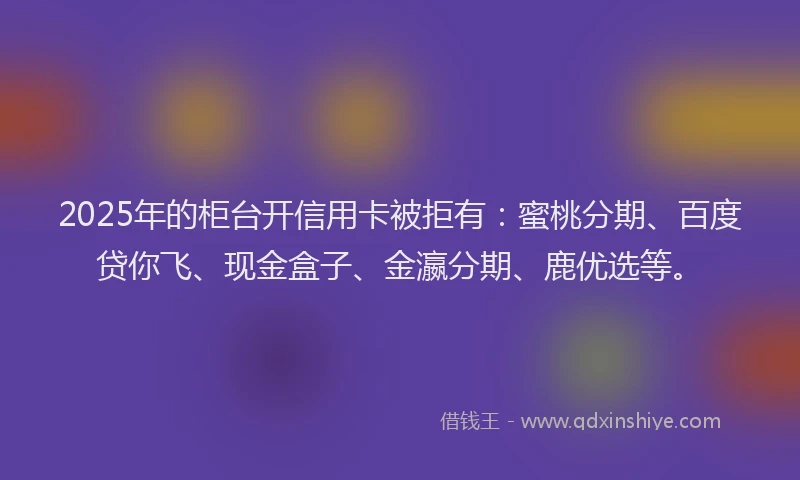 2025年的柜台开信用卡被拒有：蜜桃分期、百度贷你飞、现金盒子、金瀛分期、鹿优选等。