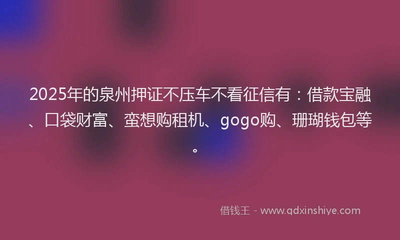 2025年的泉州押证不压车不看征信有：借款宝融、口袋财富、蛮想购租机、gogo购、珊瑚钱包等。