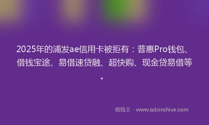2025年的浦发ae信用卡被拒有：普惠Pro钱包、借钱宝途、易借速贷融、超快购、现金贷易借等。