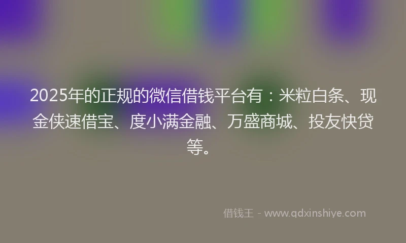2025年的正规的微信借钱平台有：米粒白条、现金侠速借宝、度小满金融、万盛商城、投友快贷等。