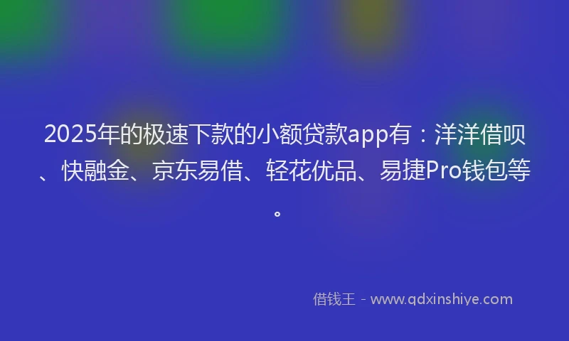 2025年的极速下款的小额贷款app有：洋洋借呗、快融金、京东易借、轻花优品、易捷Pro钱包等。