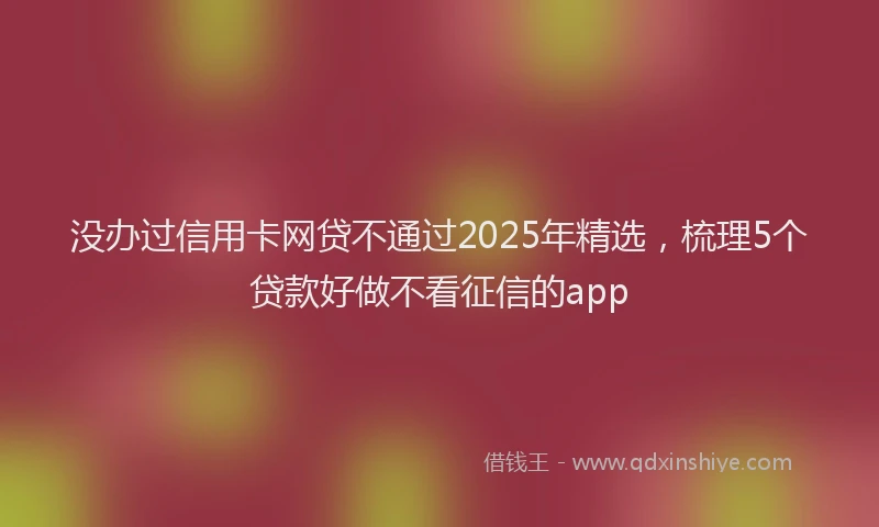 没办过信用卡网贷不通过2025年精选，梳理5个贷款好做不看征信的app