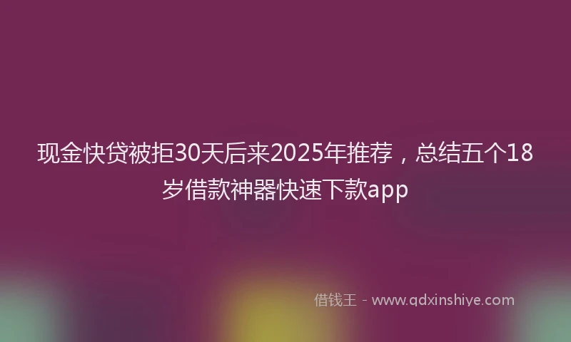 现金快贷被拒30天后来2025年推荐，总结五个18岁借款神器快速下款app