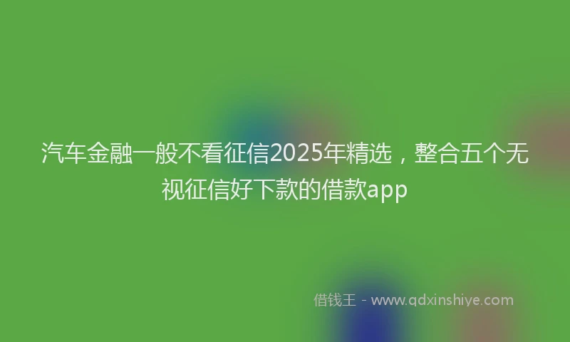 汽车金融一般不看征信2025年精选，整合五个无视征信好下款的借款app