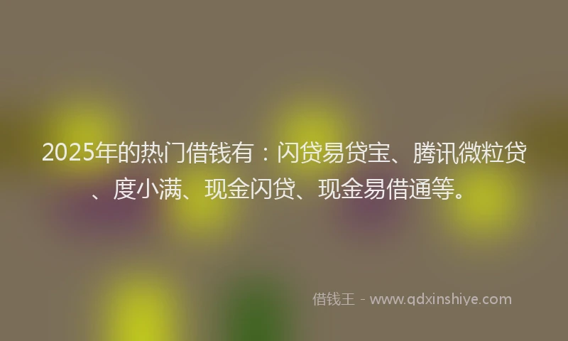 2025年的热门借钱有：闪贷易贷宝、腾讯微粒贷、度小满、现金闪贷、现金易借通等。