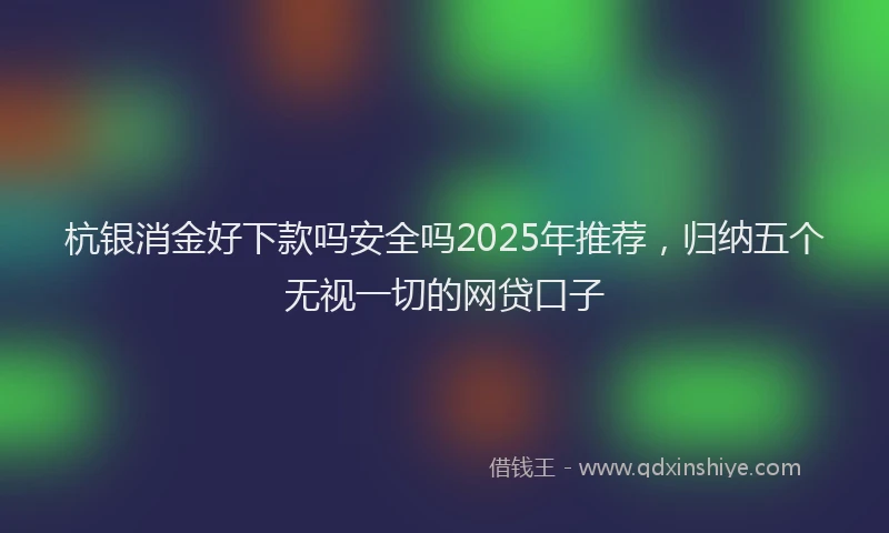 杭银消金好下款吗安全吗2025年推荐，归纳五个无视一切的网贷口子