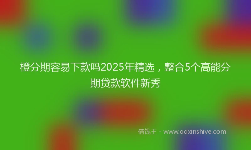 橙分期容易下款吗2025年精选，整合5个高能分期贷款软件新秀