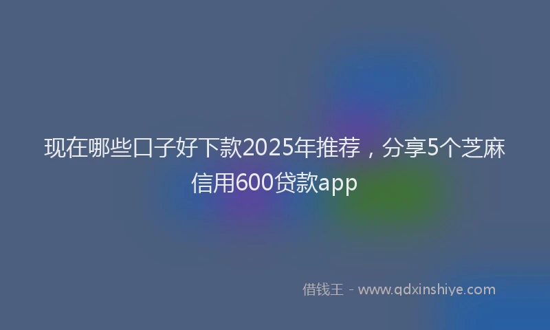 现在哪些口子好下款2025年推荐，分享5个芝麻信用600贷款app