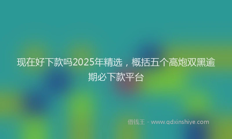 现在好下款吗2025年精选，概括五个高炮双黑逾期必下款平台