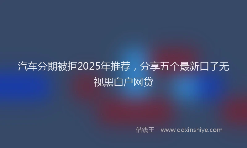汽车分期被拒2025年推荐，分享五个最新口子无视黑白户网贷