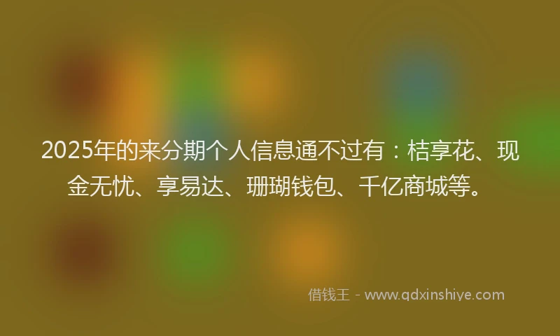 2025年的来分期个人信息通不过有：桔享花、现金无忧、享易达、珊瑚钱包、千亿商城等。