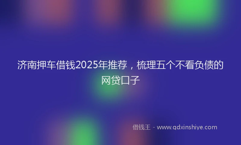 济南押车借钱2025年推荐，梳理五个不看负债的网贷口子
