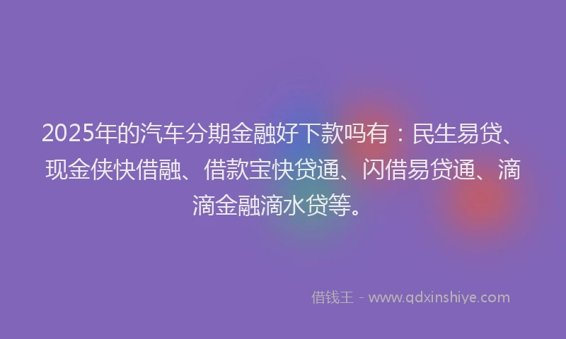 2025年的汽车分期金融好下款吗有：民生易贷、现金侠快借融、借款宝快贷通、闪借易贷通、滴滴金融滴水贷等。
