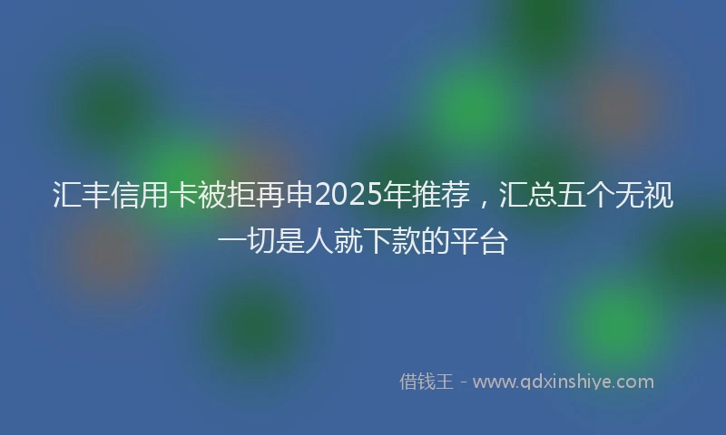 汇丰信用卡被拒再申2025年推荐，汇总五个无视一切是人就下款的平台