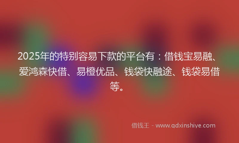 2025年的特别容易下款的平台有：借钱宝易融、爱鸿森快借、易橙优品、钱袋快融途、钱袋易借等。
