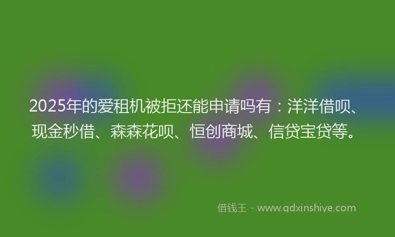 2025年的爱租机被拒还能申请吗有：洋洋借呗、现金秒借、森森花呗、恒创商城、信贷宝贷等。