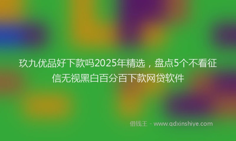 玖九优品好下款吗2025年精选，盘点5个不看征信无视黑白百分百下款网贷软件