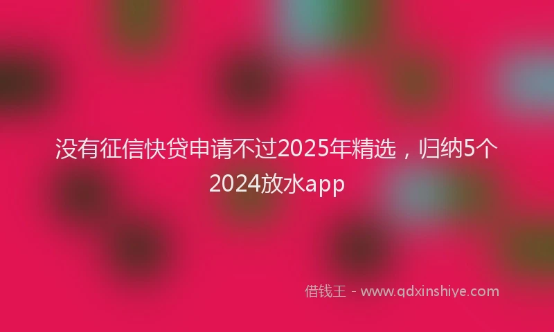没有征信快贷申请不过2025年精选，归纳5个2024放水app