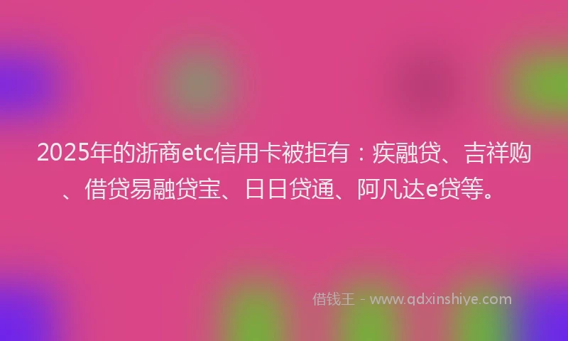 2025年的浙商etc信用卡被拒有：疾融贷、吉祥购、借贷易融贷宝、日日贷通、阿凡达e贷等。