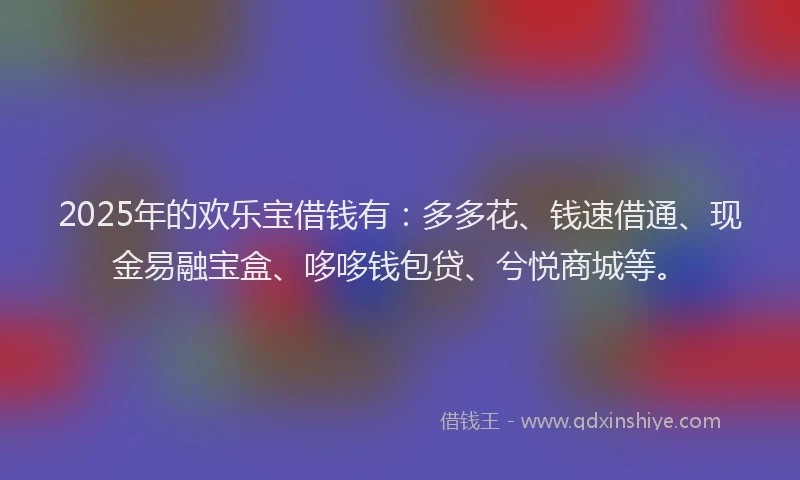 2025年的欢乐宝借钱有：多多花、钱速借通、现金易融宝盒、哆哆钱包贷、兮悦商城等。