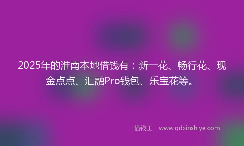 2025年的淮南本地借钱有：新一花、畅行花、现金点点、汇融Pro钱包、乐宝花等。
