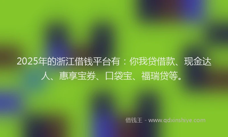 2025年的浙江借钱平台有：你我贷借款、现金达人、惠享宝券、口袋宝、福瑞贷等。