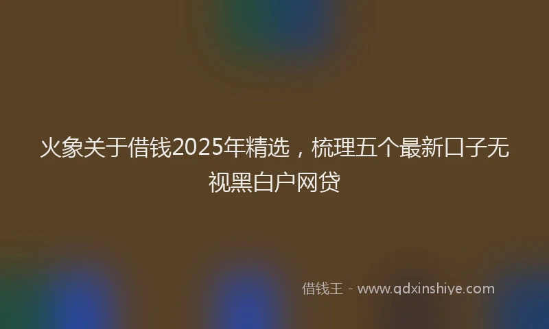 火象关于借钱2025年精选，梳理五个最新口子无视黑白户网贷