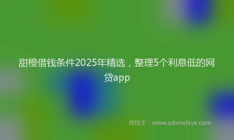 甜橙借钱条件2025年精选，整理5个利息低的网贷app