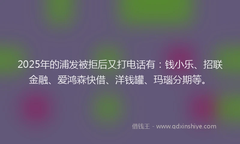 2025年的浦发被拒后又打电话有：钱小乐、招联金融、爱鸿森快借、洋钱罐、玛瑙分期等。