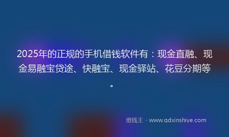 2025年的正规的手机借钱软件有：现金直融、现金易融宝贷途、快融宝、现金驿站、花豆分期等。