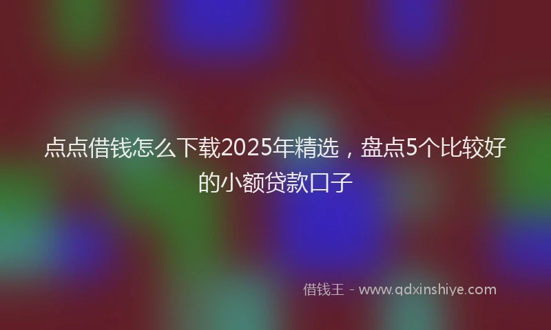 点点借钱怎么下载2025年精选，盘点5个比较好的小额贷款口子