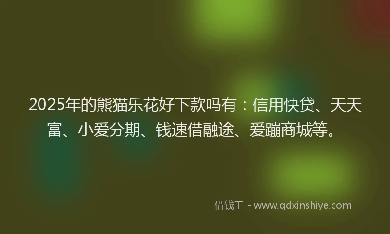 2025年的熊猫乐花好下款吗有：信用快贷、天天富、小爱分期、钱速借融途、爱蹦商城等。