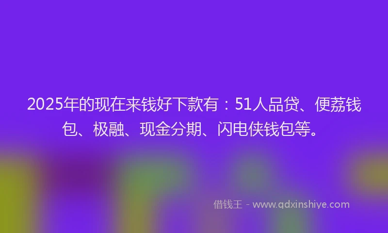2025年的现在来钱好下款有：51人品贷、便荔钱包、极融、现金分期、闪电侠钱包等。