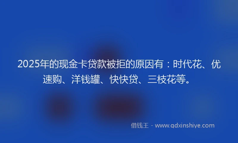 2025年的现金卡贷款被拒的原因有：时代花、优速购、洋钱罐、快快贷、三枝花等。