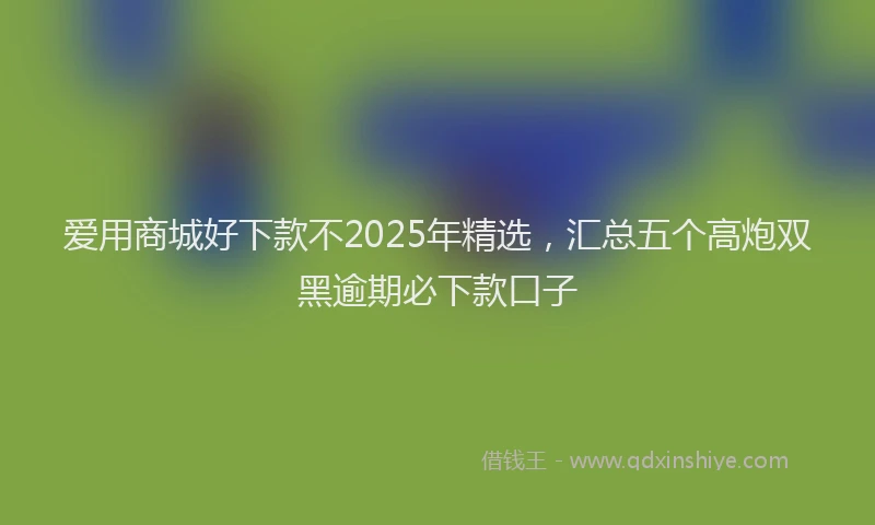 爱用商城好下款不2025年精选，汇总五个高炮双黑逾期必下款口子