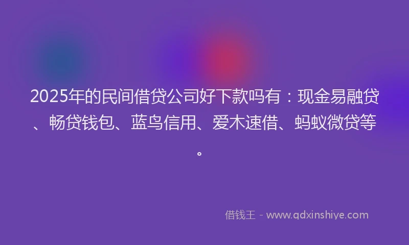 2025年的民间借贷公司好下款吗有：现金易融贷、畅贷钱包、蓝鸟信用、爱木速借、蚂蚁微贷等。
