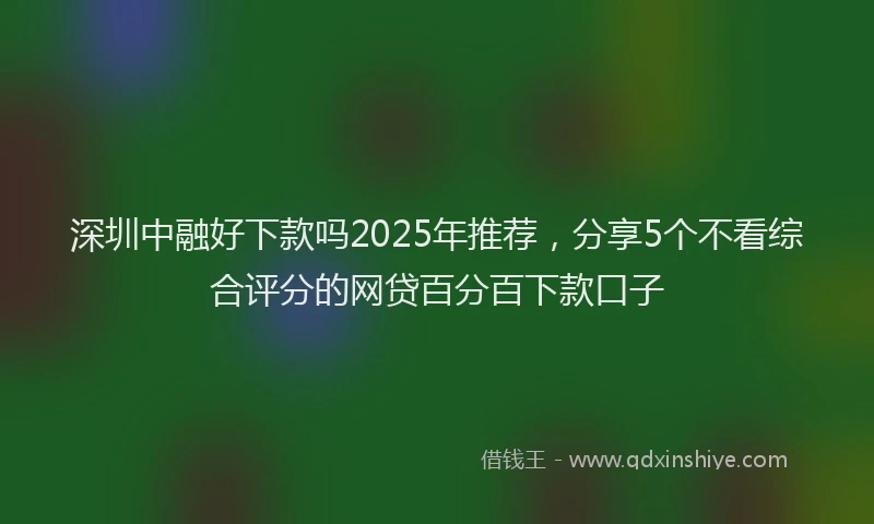 深圳中融好下款吗2025年推荐，分享5个不看综合评分的网贷百分百下款口子