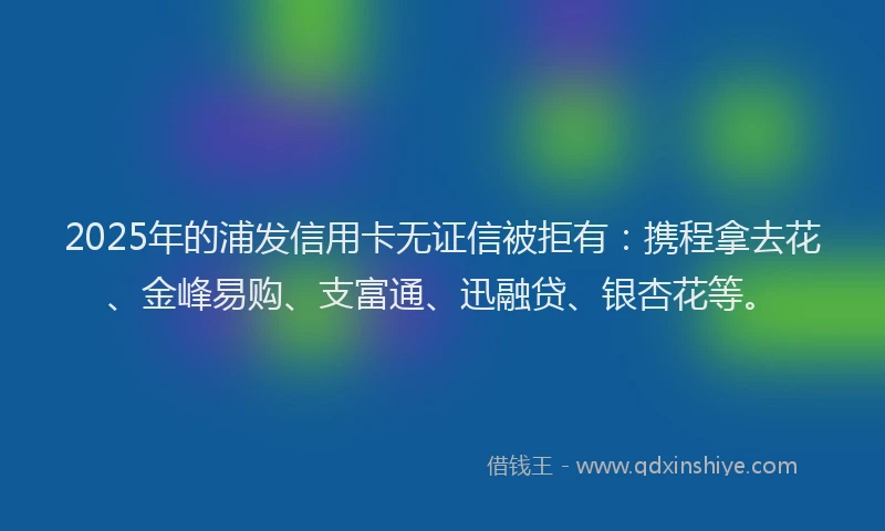 2025年的浦发信用卡无证信被拒有：携程拿去花、金峰易购、支富通、迅融贷、银杏花等。