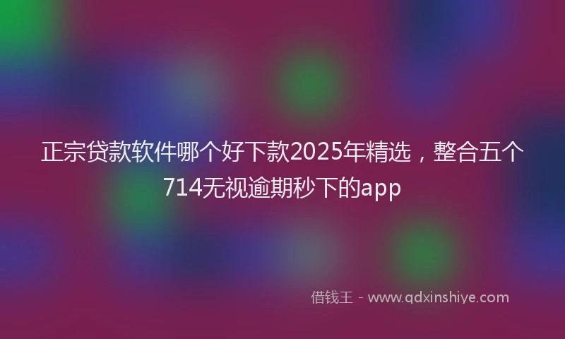 正宗贷款软件哪个好下款2025年精选，整合五个714无视逾期秒下的app