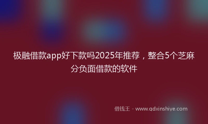 极融借款app好下款吗2025年推荐，整合5个芝麻分负面借款的软件