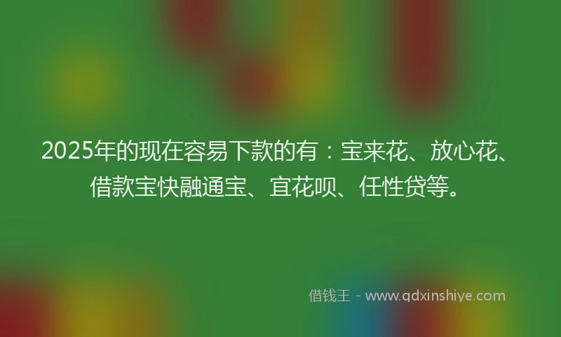 2025年的现在容易下款的有：宝来花、放心花、借款宝快融通宝、宜花呗、任性贷等。