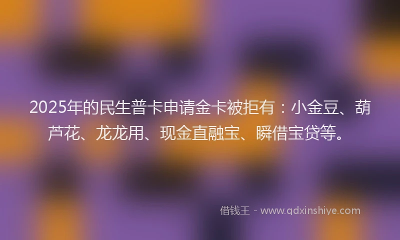 2025年的民生普卡申请金卡被拒有：小金豆、葫芦花、龙龙用、现金直融宝、瞬借宝贷等。
