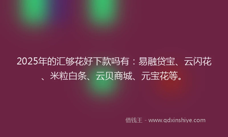 2025年的汇够花好下款吗有：易融贷宝、云闪花、米粒白条、云贝商城、元宝花等。