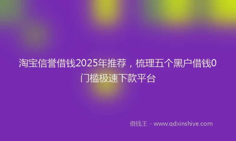 淘宝信誉借钱2025年推荐，梳理五个黑户借钱0门槛极速下款平台