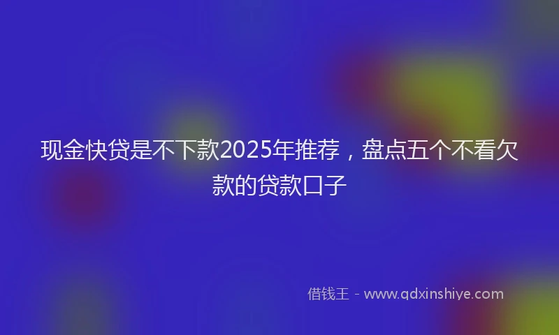 现金快贷是不下款2025年推荐，盘点五个不看欠款的贷款口子