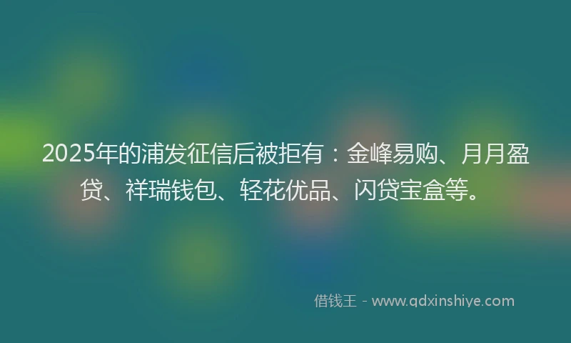 2025年的浦发征信后被拒有：金峰易购、月月盈贷、祥瑞钱包、轻花优品、闪贷宝盒等。