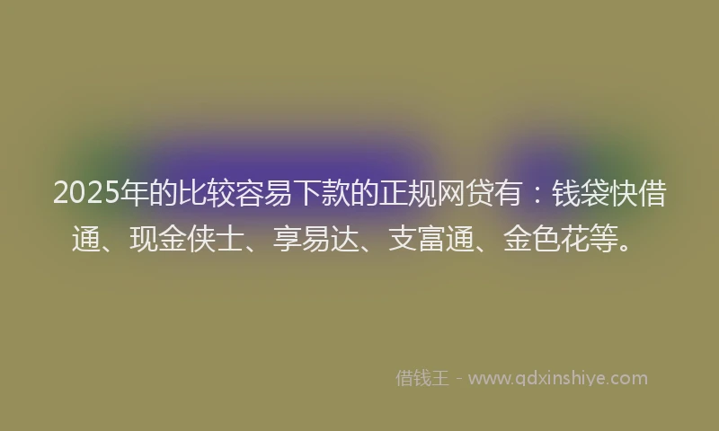 2025年的比较容易下款的正规网贷有：钱袋快借通、现金侠士、享易达、支富通、金色花等。
