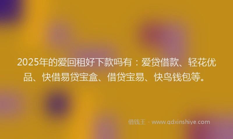 2025年的爱回租好下款吗有：爱贷借款、轻花优品、快借易贷宝盒、借贷宝易、快鸟钱包等。