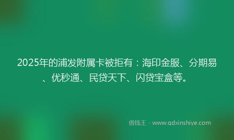 2025年的浦发附属卡被拒有：海印金服、分期易、优秒通、民贷天下、闪贷宝盒等。