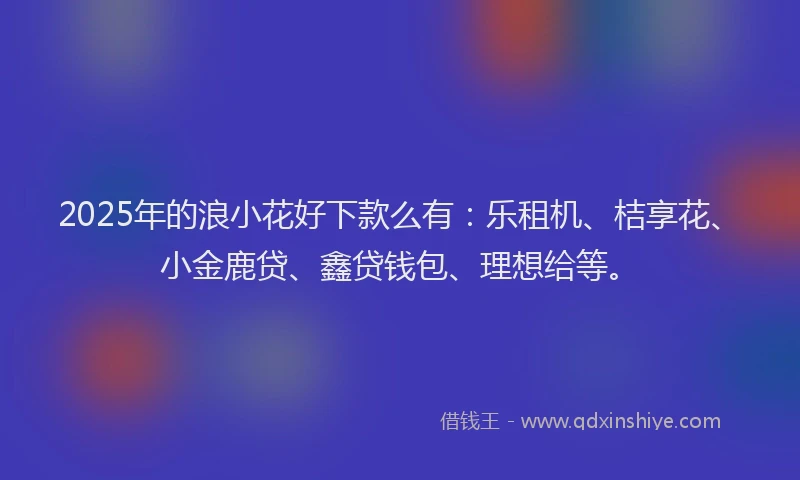 2025年的浪小花好下款么有：乐租机、桔享花、小金鹿贷、鑫贷钱包、理想给等。